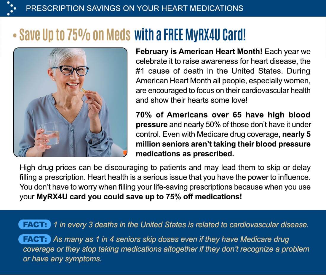 PRESCRIPTION SAVINGS ON YOUR HEART MEDICATIONS â€¢ Save Up to 75% on Meds with a FREE MyRX4U Card! February is American Heart Month! Each year we celebrate it to raise awareness for heart disease, the #1 cause of death in the United States. During American Heart Month all people, especially women, are encouraged to focus on their cardiovascular health and show their hearts some love! 70% of Americans over 65 have high blood pressure and nearly 50% of those don't have it under control. Even with Medicare drug coverage, nearly 5 million seniors aren't taking their blood pressure medications as prescribed. High drug prices can be discouraging to patients and may lead them to skip or delay filling a prescription. Heart health is a serious issue that you have the power to influence. You don't have to worry when filling your life-saving prescriptions because when you use your MyRX4U card you could save up to 75% off medications! 1 in every 3 deaths in the United States is related to cardiovascular disease. As many as 1 in 4 seniors skip doses even if they have Medicare drug coverage or they stop taking medications altogether if they don't recognize a problem or have any symptoms.