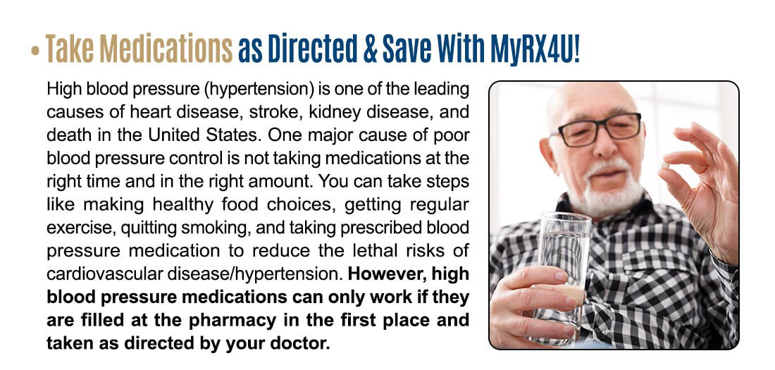 Take Medicatiow as Directed & Save With MyRX4U! High blood pressure (hypertension) is one of the leading causes of heart disease, stroke, kidney disease, and death in the United States. One major cause of poor blood pressure control is not taking medications at the right time and in the right amount. You can take steps like making healthy food choices, getting regular exercise, quitting smoking, and taking prescribed blood pressure medication to reduce the lethal risks of cardiovascular disease/hypertension. However, high blood pressure medications can only work if they are filled at the pharmacy in the first place and taken as directed by your doctor.