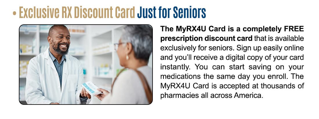Exclusive RX Discount Card Just for Seniors! The MyRX4U Card is a completely FREE prescription discount card that is available exclusively for seniors. Sign up easily online and you'll receive a digital copy of your card instantly. You can start saving on your medications the same day you enroll. The MyRX4U Card is accepted at thousands of pharmacies all across America.
