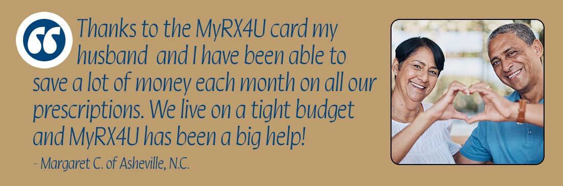 Thanks to the MyRX4U card my husband and I have been able to save a lot of money each month on all our prescriptions. We live on a tight budget and MyRX4U has been a big help! - Margaret C. of Asheville, N.C.