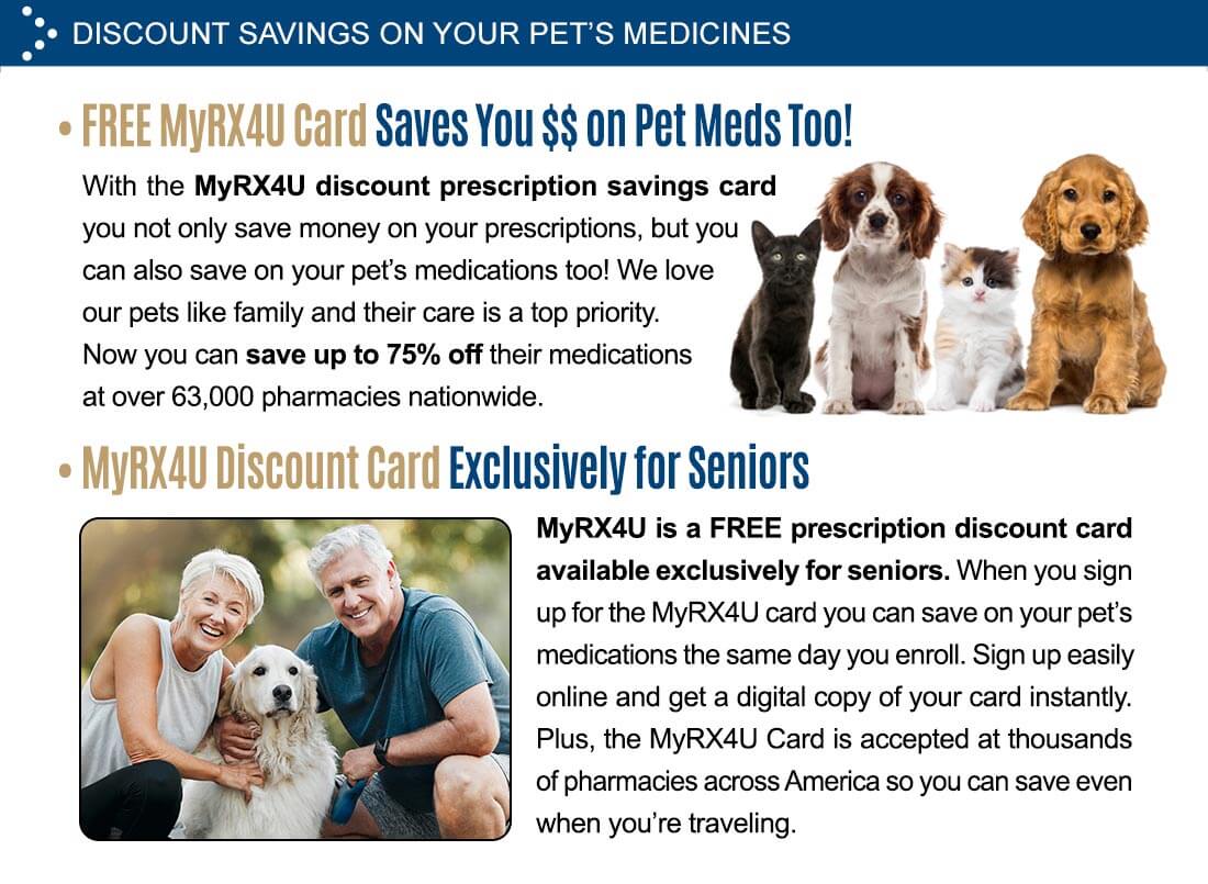 Discount savings on your pet’s medicines. Image of two puppies and two kittens sitting. Free MyRX4U Card Saves You $$ on Pet Meds Too! With the MyRX4U discount prescription savings card you not only save money on your prescriptions, but you can also save on your pet’s medications too! We love our pets like family and their care is a top priority. Now you can save up to 75% off their medications at over 63,000 pharmacies nationwide. MyRX4U Discount Card Exclusively for Seniors - MyRX4U is a free prescription discount card available exclusively for seniors. When you sign up for the MyRX4U card you can save on your pet’s medications the same day you enroll. Sign up easily online and get a digital copy of your card instantly. Plus, the MyRX4U card is accepted at thousands of pharmacies across America so you can save even when you’re traveling.