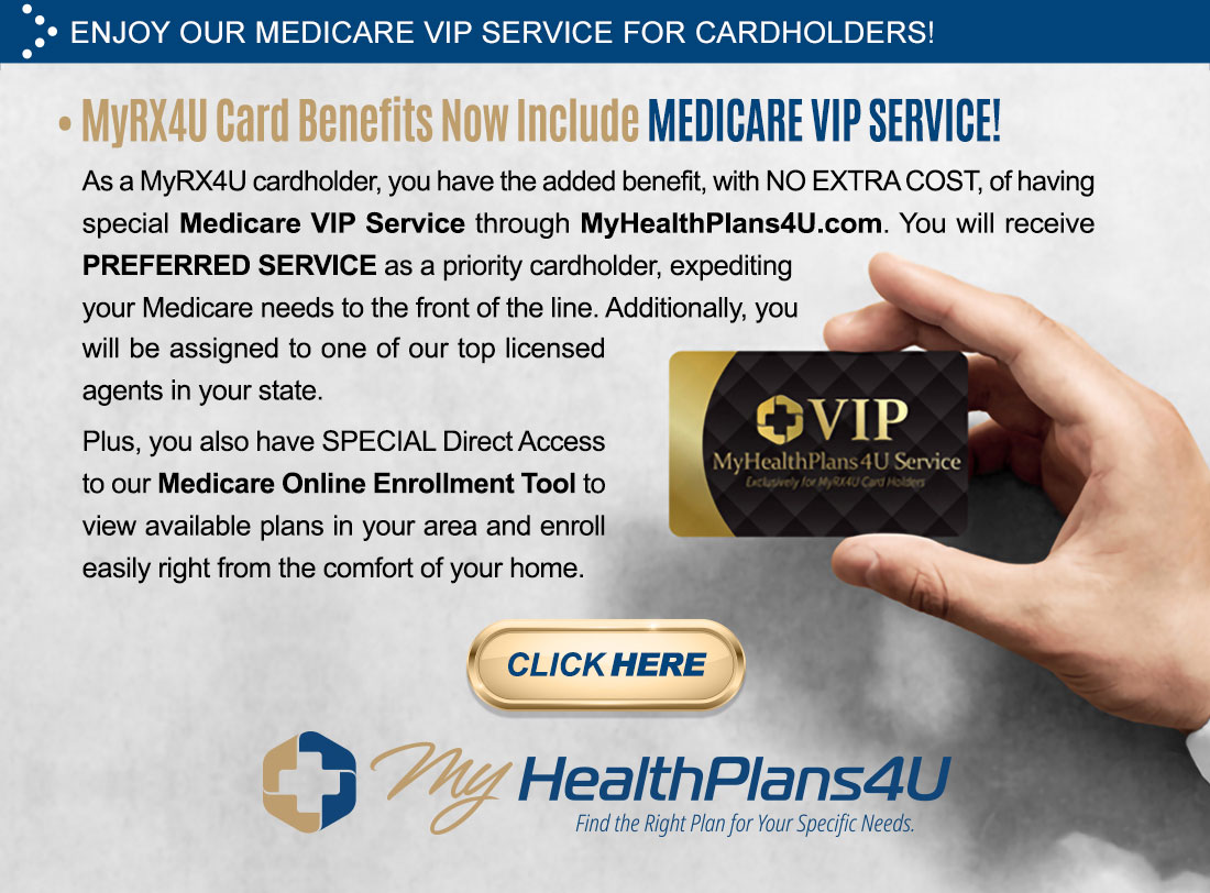 Enjoy our Medicare VIP service for Cardholders! MyRx4U card benefits no include Medicare VIP service! As a MyRx4U cardholder, you have the added benefit, with no extra cost, of having special Medicare VIP service through MyHealthPlans4U.com. You will receive preferred service as a priority card holder, expediting your Medicare needs to the front of the line. Additionally, you will be assigned to one of our top licensed agents in your state. Plus you also have special direct access to our Medicare Online Enrollment Tool to view available plans in your area and enroll easily right from the comfort of your home. (Click Here button linking to MyHealthPlans4U.com) (Image of hand holding a sample VIP MyHealthPlans4U Service card.)